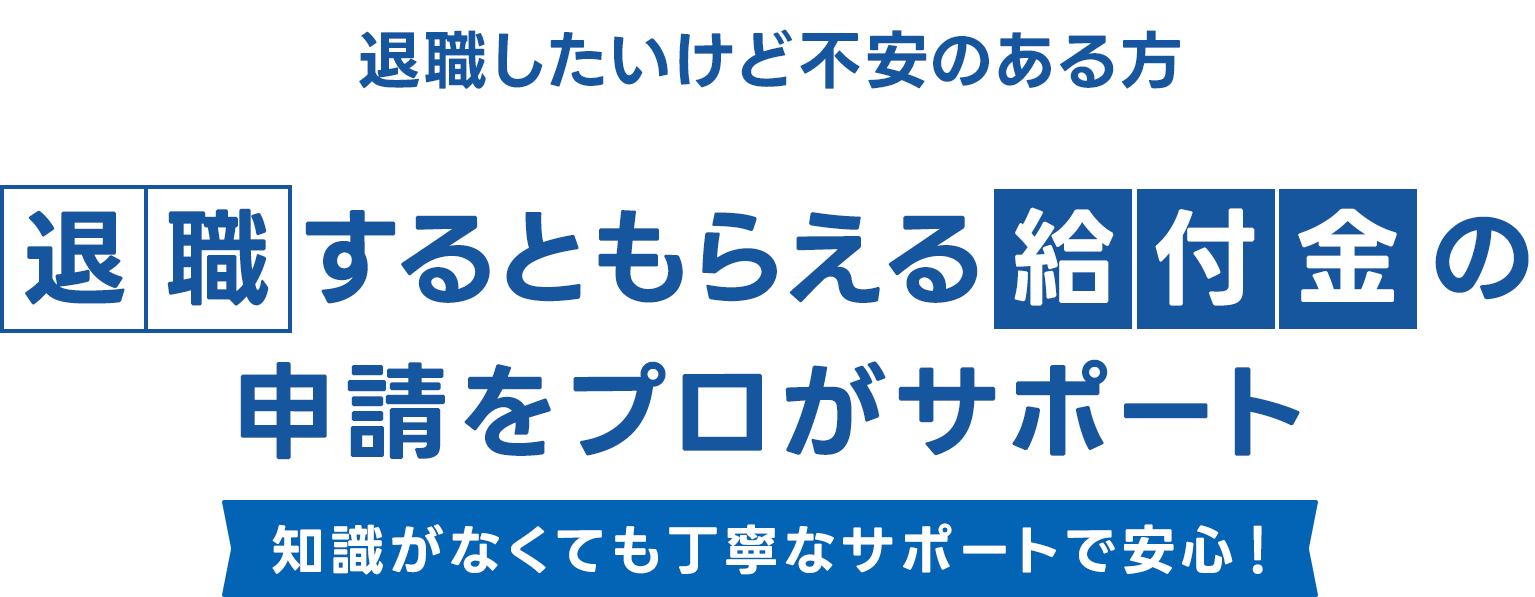 退職したいけど不安のある方 / 退職するともらえる給付金の申請をプロがサポート / 知識がなくても丁寧なサポートで安心！